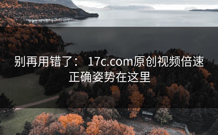 别再用错了： 17c.com原创视频倍速正确姿势在这里