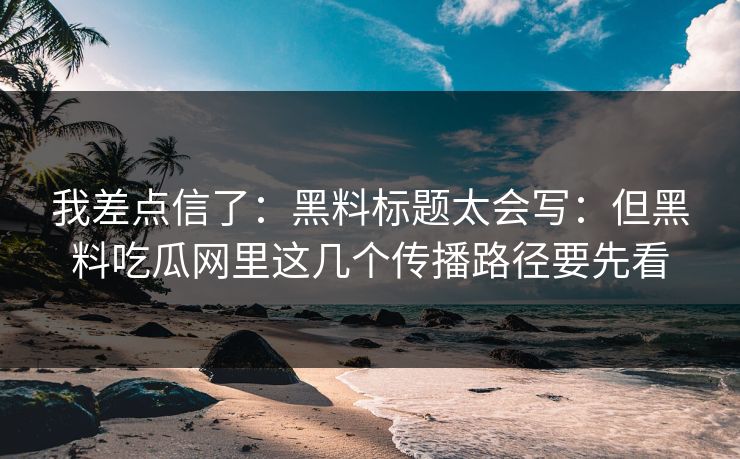 我差点信了：黑料标题太会写：但黑料吃瓜网里这几个传播路径要先看