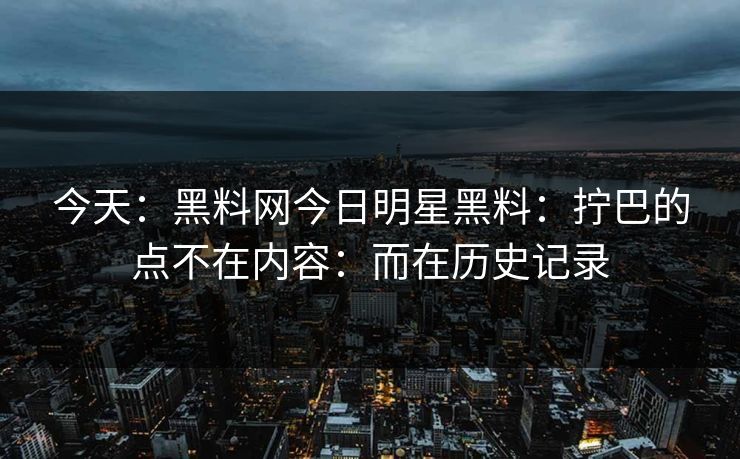 今天：黑料网今日明星黑料：拧巴的点不在内容：而在历史记录