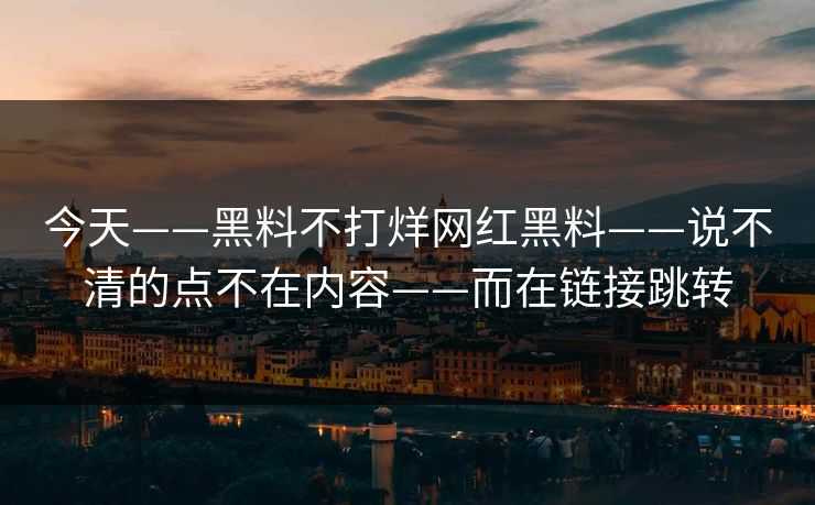 今天——黑料不打烊网红黑料——说不清的点不在内容——而在链接跳转