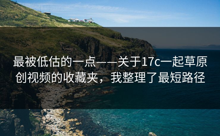 最被低估的一点——关于17c一起草原创视频的收藏夹，我整理了最短路径