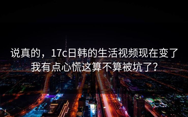 说真的，17c日韩的生活视频现在变了我有点心慌这算不算被坑了？