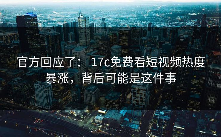 官方回应了： 17c免费看短视频热度暴涨，背后可能是这件事