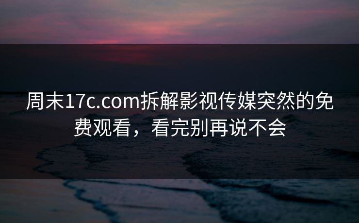 周末17c.com拆解影视传媒突然的免费观看，看完别再说不会