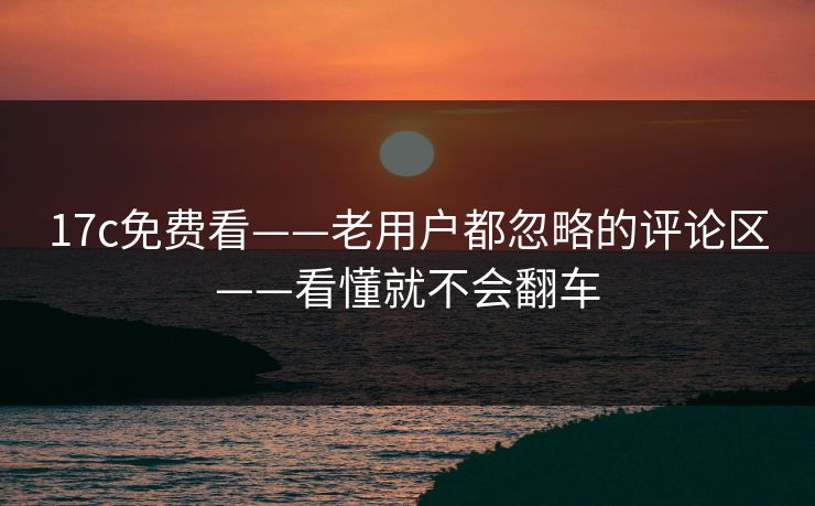 17c免费看——老用户都忽略的评论区——看懂就不会翻车