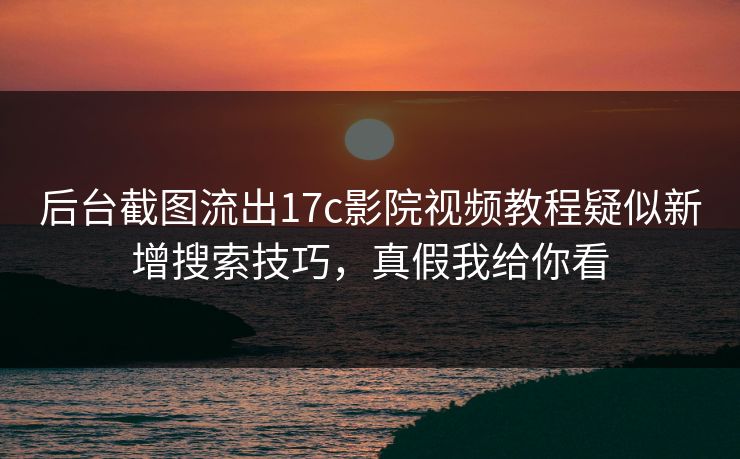 后台截图流出17c影院视频教程疑似新增搜索技巧，真假我给你看