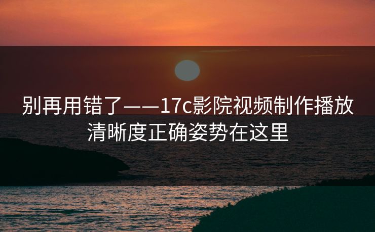 别再用错了——17c影院视频制作播放清晰度正确姿势在这里
