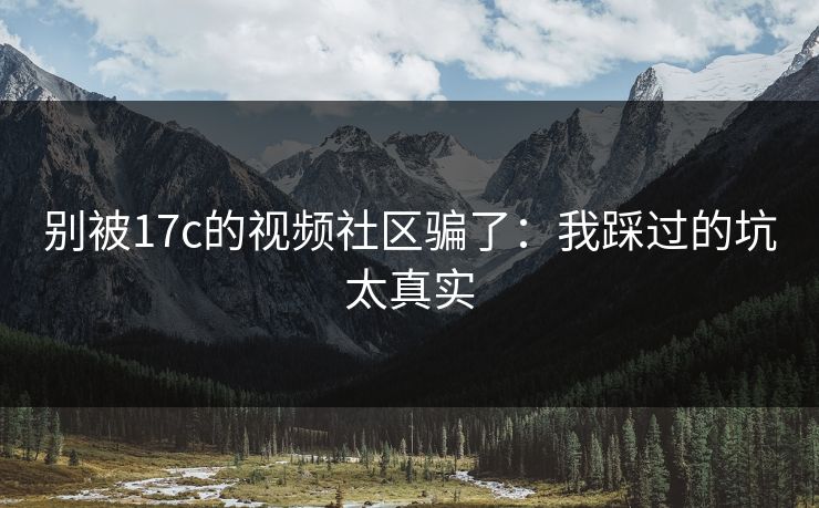 别被17c的视频社区骗了：我踩过的坑太真实