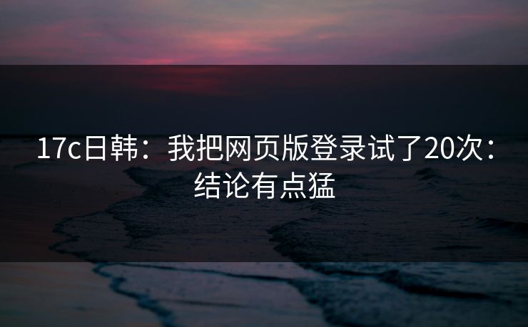 17c日韩：我把网页版登录试了20次：结论有点猛