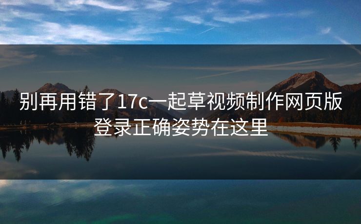 别再用错了17c一起草视频制作网页版登录正确姿势在这里