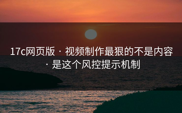 17c网页版 · 视频制作最狠的不是内容 · 是这个风控提示机制