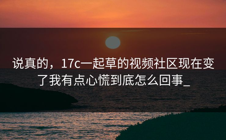 说真的，17c一起草的视频社区现在变了我有点心慌到底怎么回事_