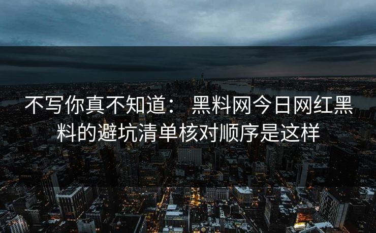 不写你真不知道： 黑料网今日网红黑料的避坑清单核对顺序是这样