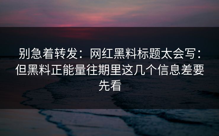 别急着转发：网红黑料标题太会写：但黑料正能量往期里这几个信息差要先看
