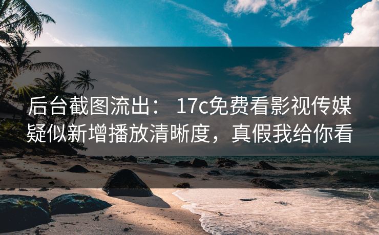 后台截图流出： 17c免费看影视传媒疑似新增播放清晰度，真假我给你看