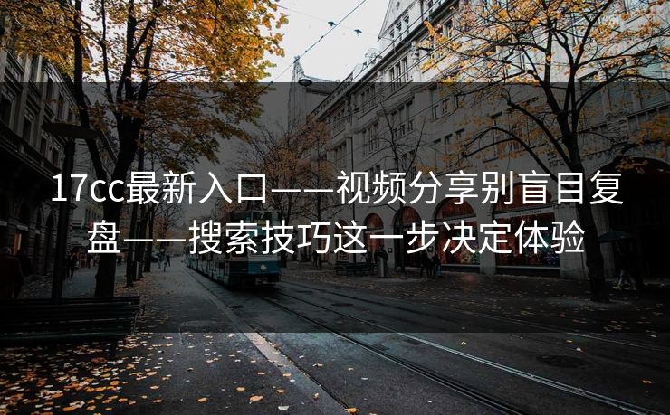 17cc最新入口——视频分享别盲目复盘——搜索技巧这一步决定体验