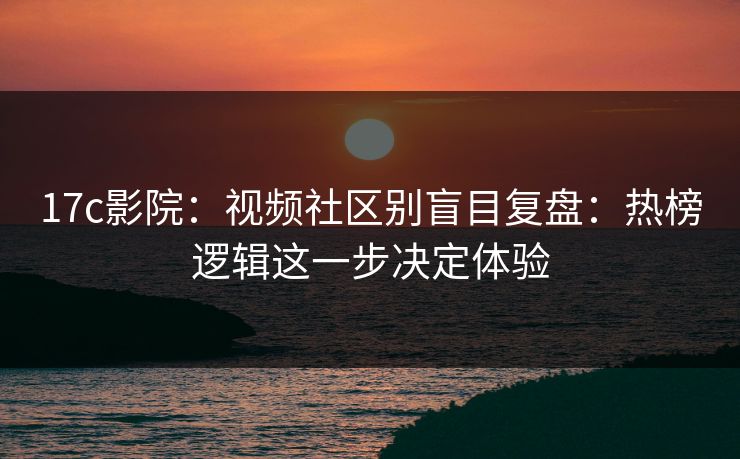 17c影院：视频社区别盲目复盘：热榜逻辑这一步决定体验