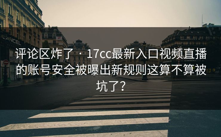 评论区炸了 · 17cc最新入口视频直播的账号安全被曝出新规则这算不算被坑了？
