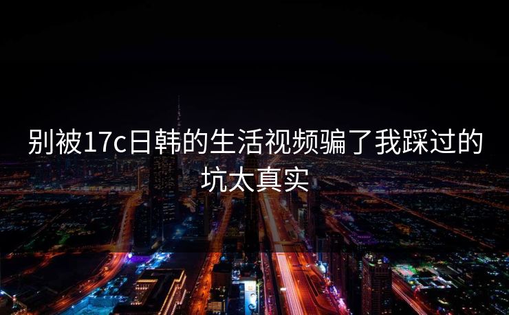 别被17c日韩的生活视频骗了我踩过的坑太真实
