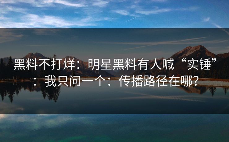 黑料不打烊：明星黑料有人喊“实锤”：我只问一个：传播路径在哪？
