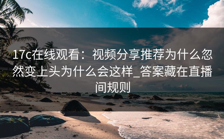 17c在线观看：视频分享推荐为什么忽然变上头为什么会这样_答案藏在直播间规则