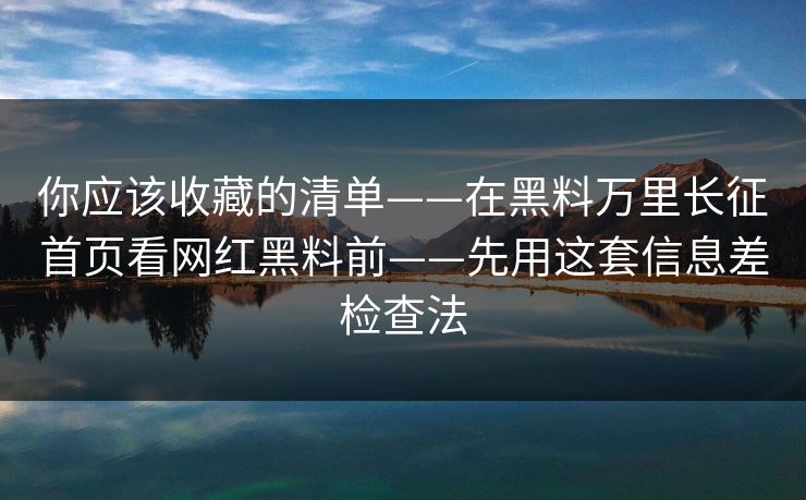 你应该收藏的清单——在黑料万里长征首页看网红黑料前——先用这套信息差检查法