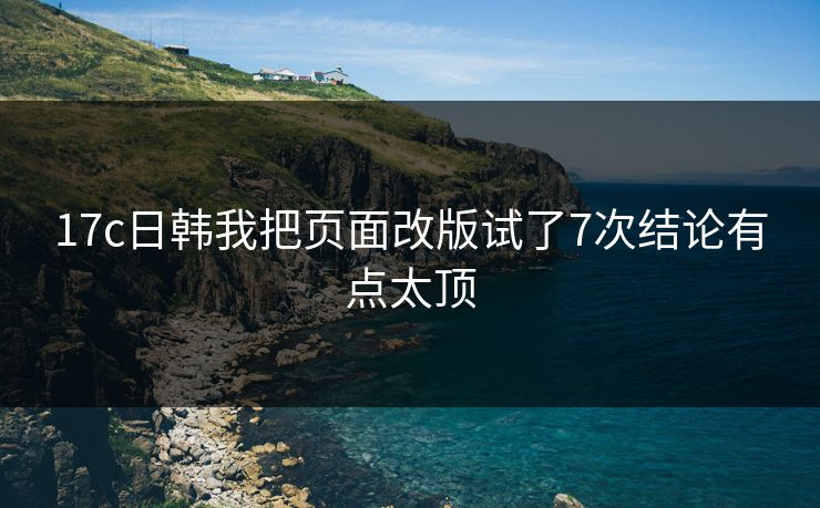 17c日韩我把页面改版试了7次结论有点太顶