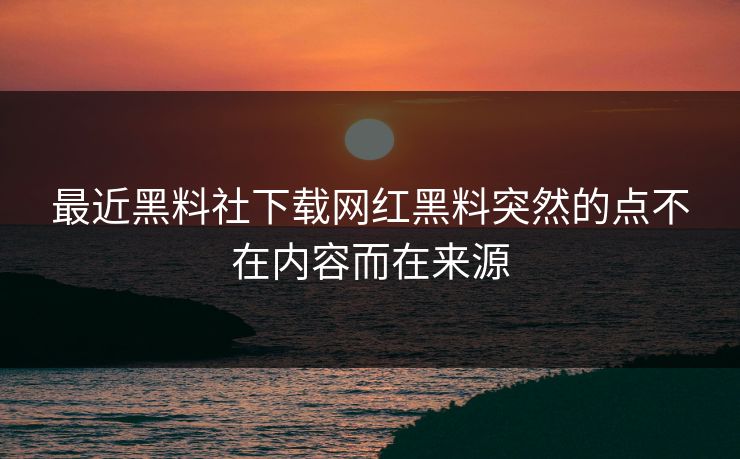 最近黑料社下载网红黑料突然的点不在内容而在来源