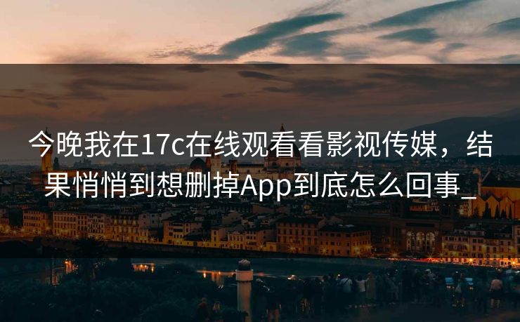 今晚我在17c在线观看看影视传媒，结果悄悄到想删掉App到底怎么回事_