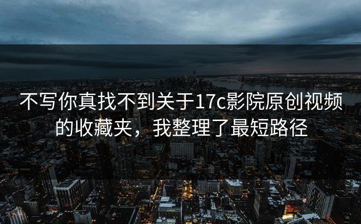不写你真找不到关于17c影院原创视频的收藏夹，我整理了最短路径