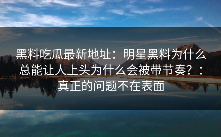 黑料吃瓜最新地址：明星黑料为什么总能让人上头为什么会被带节奏？：真正的问题不在表面