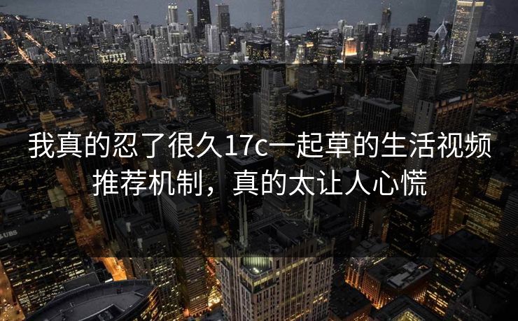 我真的忍了很久17c一起草的生活视频推荐机制，真的太让人心慌