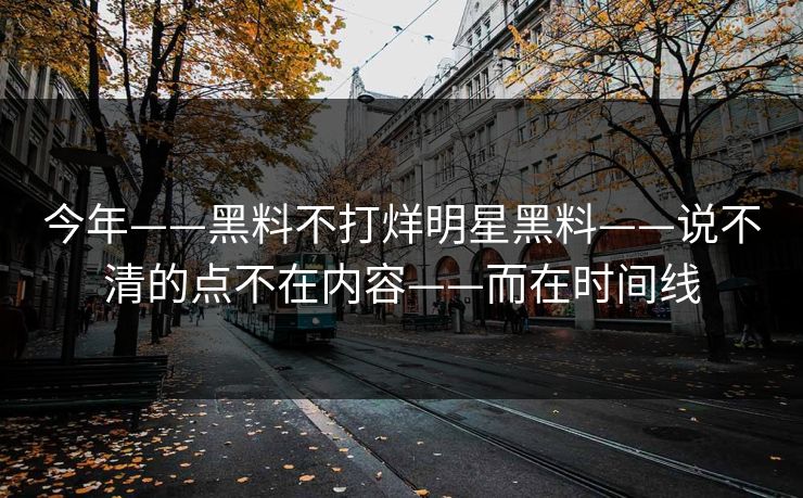 今年——黑料不打烊明星黑料——说不清的点不在内容——而在时间线