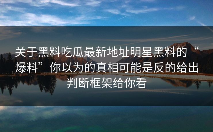 关于黑料吃瓜最新地址明星黑料的“爆料”你以为的真相可能是反的给出判断框架给你看