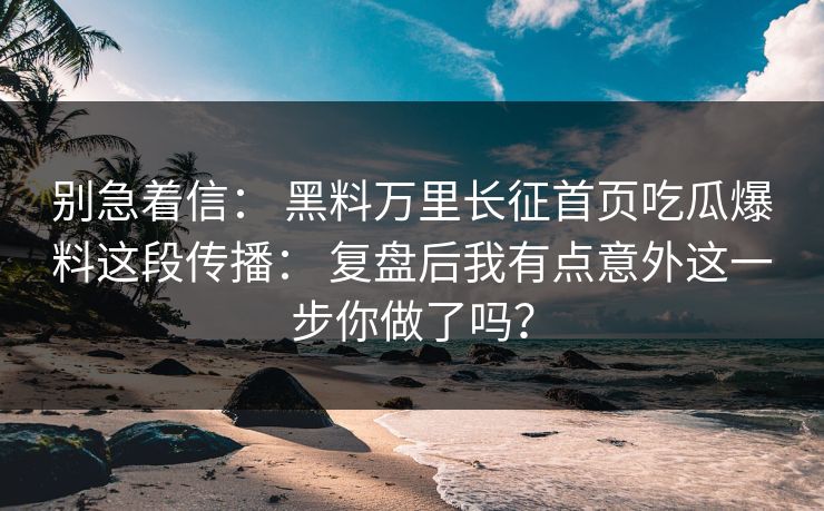 别急着信： 黑料万里长征首页吃瓜爆料这段传播： 复盘后我有点意外这一步你做了吗？
