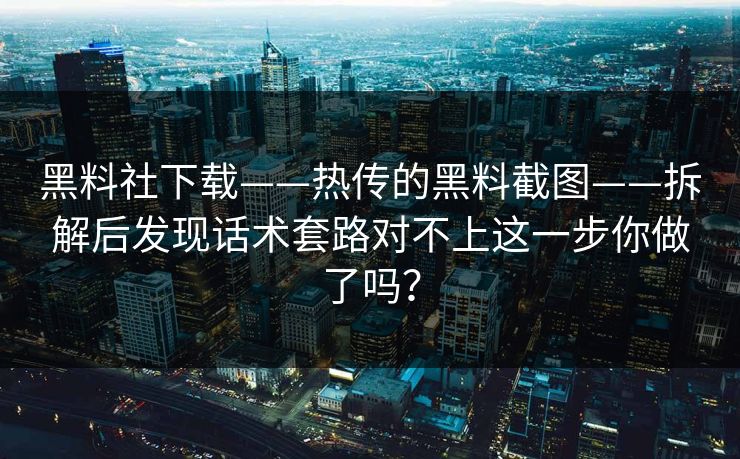 黑料社下载——热传的黑料截图——拆解后发现话术套路对不上这一步你做了吗？