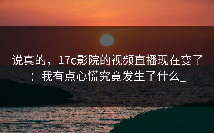 说真的，17c影院的视频直播现在变了：我有点心慌究竟发生了什么_