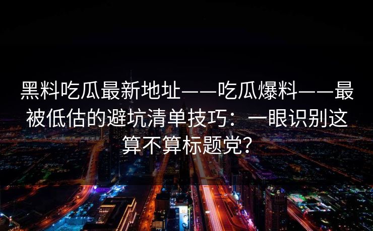 黑料吃瓜最新地址——吃瓜爆料——最被低估的避坑清单技巧：一眼识别这算不算标题党？