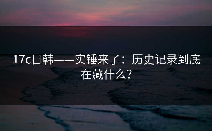 17c日韩——实锤来了：历史记录到底在藏什么？