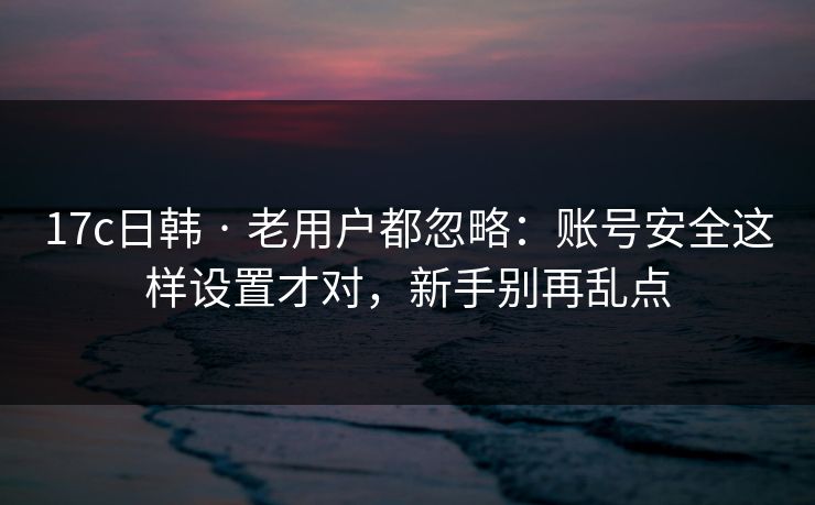 17c日韩 · 老用户都忽略：账号安全这样设置才对，新手别再乱点