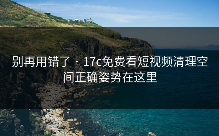 别再用错了 · 17c免费看短视频清理空间正确姿势在这里