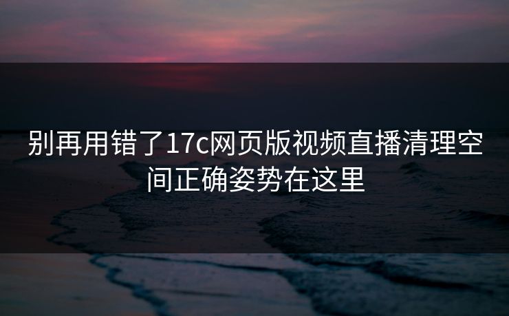 别再用错了17c网页版视频直播清理空间正确姿势在这里