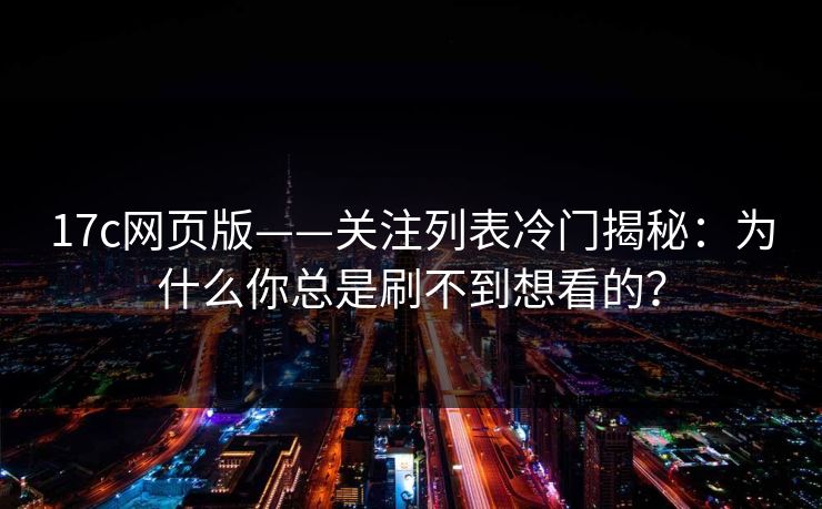 17c网页版——关注列表冷门揭秘：为什么你总是刷不到想看的？