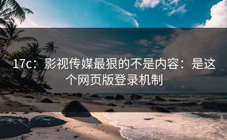 17c：影视传媒最狠的不是内容：是这个网页版登录机制