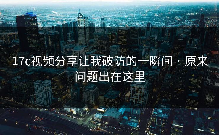 17c视频分享让我破防的一瞬间 · 原来问题出在这里