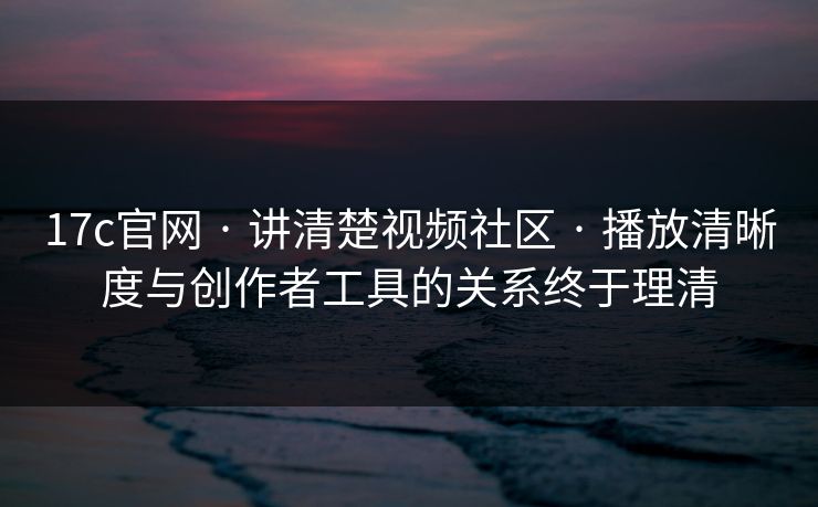 17c官网 · 讲清楚视频社区 · 播放清晰度与创作者工具的关系终于理清