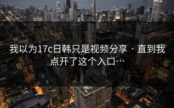 我以为17c日韩只是视频分享 · 直到我点开了这个入口…