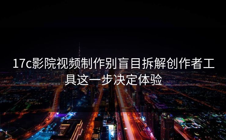 17c影院视频制作别盲目拆解创作者工具这一步决定体验