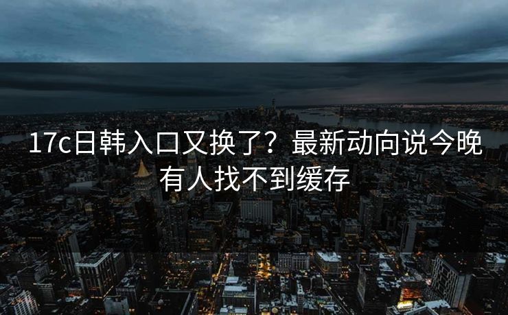 17c日韩入口又换了？最新动向说今晚有人找不到缓存