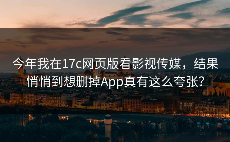 今年我在17c网页版看影视传媒，结果悄悄到想删掉App真有这么夸张？
